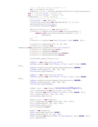 //----- Set Form Center Screen--------
int width=996,height=513;
Dimension screen = Toolkit.getDefaultToolkit().getScreenSize();
int x = (screen.width - width) / 2;
int y = (screen.height - height) / 2;
setBounds(x, y, width, height);
//------------------------------------
contentPane = new JPanel();
contentPane.setBorder(new EmptyBorder(5, 5, 5, 5));
setContentPane(contentPane);
contentPane.setLayout(null);
JButton btnNewButton = new JButton("");
btnNewButton.addActionListener(new ActionListener() {
public void actionPerformed(ActionEvent arg0) {
dispose();
}
});
btnNewButton.setFont(new Font("Tahoma", Font.PLAIN, 10));
btnNewButton.setBounds(963, 0, 34, 30);
btnNewButton.setIcon(new
ImageIcon(this.getClass().getResource("/close.png")));
btnNewButton.setBackground(null);
btnNewButton.setOpaque(false);
btnNewButton.setContentAreaFilled(false);
btnNewButton.setBorderPainted(false);
contentPane.add(btnNewButton);
lbGName = new JLabel("Groom Name");
lbGName.setFont(new Font("Khmer OS Muol Light", Font.PLAIN,
20));
lbGName.setHorizontalAlignment(SwingConstants.CENTER);
lbGName.setBounds(274, 168, 145, 38);
contentPane.add(lbGName);
LbBName = new JLabel("Bride Name");
LbBName.setFont(new Font("Khmer OS Muol Light", Font.PLAIN,
20));
LbBName.setHorizontalAlignment(SwingConstants.CENTER);
LbBName.setBounds(536, 168, 180, 38);
contentPane.add(LbBName);
JLabel label = new JLabel("រាយការណ៏ សររថ្នពិធីម្គលការ");
label.setForeground(new Color(220, 20, 60));
label.setFont(new Font("Khmer OS Bokor", Font.PLAIN, 20));
label.setBounds(329, 238, 243, 38);
contentPane.add(label);
JPanel panel = new JPanel();
panel.setBackground(new Color(222, 184, 135));
panel.setBounds(95, 276, 801, 181);
contentPane.add(panel);
panel.setLayout(null);
LbTGC = new JLabel();
LbTGC.setForeground(Color.BLUE);
LbTGC.setBounds(10, 67, 421, 46);
LbTGC.setFont(new Font("Khmer OS Battambang", Font.PLAIN, 20));
panel.add(LbTGC);
 