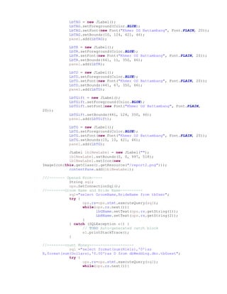 LbTAG = new JLabel();
LbTAG.setForeground(Color.BLUE);
LbTAG.setFont(new Font("Khmer OS Battambang", Font.PLAIN, 20));
LbTAG.setBounds(10, 124, 421, 46);
panel.add(LbTAG);
LbTR = new JLabel();
LbTR.setForeground(Color.BLUE);
LbTR.setFont(new Font("Khmer OS Battambang", Font.PLAIN, 20));
LbTR.setBounds(441, 11, 350, 46);
panel.add(LbTR);
LbTD = new JLabel();
LbTD.setForeground(Color.BLUE);
LbTD.setFont(new Font("Khmer OS Battambang", Font.PLAIN, 20));
LbTD.setBounds(441, 67, 350, 46);
panel.add(LbTD);
LbTGift = new JLabel();
LbTGift.setForeground(Color.BLUE);
LbTGift.setFont(new Font("Khmer OS Battambang", Font.PLAIN,
20));
LbTGift.setBounds(441, 124, 350, 46);
panel.add(LbTGift);
LbTG = new JLabel();
LbTG.setForeground(Color.BLUE);
LbTG.setFont(new Font("Khmer OS Battambang", Font.PLAIN, 20));
LbTG.setBounds(10, 10, 421, 46);
panel.add(LbTG);
JLabel lblNewLabel = new JLabel("");
lblNewLabel.setBounds(0, 0, 997, 518);
lblNewLabel.setIcon(new
ImageIcon(this.getClass().getResource("/report2.png")));
contentPane.add(lblNewLabel);
///------- Opened Form-----
String sql;
ops.SetConnectionSql();
//--------Groom Name and Bride Name----------
sql="select GroomName,BrideName from tbUser";
try {
ops.rs=ops.stmt.executeQuery(sql);
while(ops.rs.next()){
lbGName.setText(ops.rs.getString(1));
LbBName.setText(ops.rs.getString(2));
}
} catch (SQLException e1) {
// TODO Auto-generated catch block
e1.printStackTrace();
}
//--------count Money--------------------
sql ="select format(sum(Riels),'0')as
R,format(sum(Dollars),'0.00')as D from dbWedding.dbo.tbGuest";
try {
ops.rs=ops.stmt.executeQuery(sql);
while(ops.rs.next()){
 