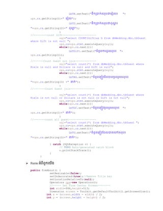 LbTR.setText("ទឹកប្ាក់សររោច្រៀល៖ "+
ops.rs.getString(1)+" ច្រៀល");
LbTD.setText("ទឹកប្ាក់សររោ ា ៖
"+ops.rs.getString(2)+" ា ");
}
//--------count Gift---------------------
sql="select COUNT(Gift)as G from dbWedding.dbo.tbGuest
where Gift is not null ";
ops.rs=ops.stmt.executeQuery(sql);
while(ops.rs.next()){
LbTGift.setText("ឆំនួនការ ូរសររ៖ "+
ops.rs.getString(1));
}
//------Count Guest not join-------------
sql="select count(*) from dbWedding.dbo.tbGuest where
Riels is null and Dollars is null and Gift is null";
ops.rs=ops.stmt.executeQuery(sql);
while(ops.rs.next()){
LbTAG.setText("ឆំនូនច្្ញៀវមិនានឆូលរួមសររ៖
"+ops.rs.getString(1) +" នាក់");
}
//-------Count Guest join---------------
sql="select count(*) from dbWedding.dbo.tbGuest where
Riels is not null or Dollars is not null or Gift is not null";
ops.rs=ops.stmt.executeQuery(sql);
while(ops.rs.next()){
LbTGC.setText("ឆំនូនច្្ញៀវឆូលរួមសររ៖ "+
ops.rs.getString(1)+" នាក់");
}
//-------count all guest-----------------
sql="select count(*) from dbWedding.dbo.tbGuest ";
ops.rs=ops.stmt.executeQuery(sql);
while(ops.rs.next()){
LbTG.setText("ឆំនូនច្្ញៀវស្ លានច្ៅសររ៖
"+ops.rs.getString(1)+" នាក់");
}
} catch (SQLException e) {
// TODO Auto-generated catch block
e.printStackTrace();
}
}
 Form អំពីពួកលយើង
public frmAbout() {
setResizable(false);
setUndecorated(true);//Remove Title bar
setLocationRelativeTo(null);
Operators ops=new Operators();
//----- Set Form Center Screen--------
int width=996,height=513;
Dimension screen = Toolkit.getDefaultToolkit().getScreenSize();
int x = (screen.width - width) / 2;
int y = (screen.height - height) / 2;
 