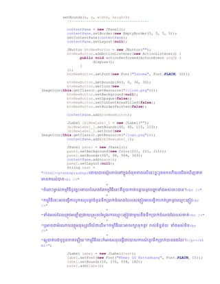 setBounds(x, y, width, height);
//------------------------------------
contentPane = new JPanel();
contentPane.setBorder(new EmptyBorder(5, 5, 5, 5));
setContentPane(contentPane);
contentPane.setLayout(null);
JButton btnNewButton = new JButton("");
btnNewButton.addActionListener(new ActionListener() {
public void actionPerformed(ActionEvent arg0) {
dispose();
}
});
btnNewButton.setFont(new Font("Tahoma", Font.PLAIN, 10));
btnNewButton.setBounds(963, 0, 34, 30);
btnNewButton.setIcon(new
ImageIcon(this.getClass().getResource("/close.png")));
btnNewButton.setBackground(null);
btnNewButton.setOpaque(false);
btnNewButton.setContentAreaFilled(false);
btnNewButton.setBorderPainted(false);
contentPane.add(btnNewButton);
JLabel lblNewLabel_1 = new JLabel("");
lblNewLabel_1.setBounds(40, 40, 115, 115);
lblNewLabel_1.setIcon(new
ImageIcon(this.getClass().getResource("/logo.png")));
contentPane.add(lblNewLabel_1);
JPanel panel = new JPanel();
panel.setBackground(new Color(211, 211, 211));
panel.setBounds(367, 98, 564, 369);
contentPane.add(panel);
panel.setLayout(null);
String text =
"<html><p>&nbsp;&nbsp;ច្ោយានច្រៀររារ់ច្ៅកន្ឆំនឆខា្ច្លើច្នោះខាោះរួឆមកច្ហើយច្យើ្ច្ ើញថាវា
មានការលំាក<br />"
+
"ឆំច្ពាោះមាច ស់កមមវិធី ូច្ឆនោះច្ោលរំណ្ថ្នកមមវិធីច្នោះគឺជួយកាត់រនថយនូវរញ្ជា ទាំ្អស់ច្នោះាន។<br />"
+
"កមមវិធីច្នោះអាឆច្ធែើការរូកសររនូវឆំនួនទឹកប្ាក់ឆំណ្ថ្ ររស់ច្្ញៀវអាឆច្ធែើការកត់ប្ានូវច្្ម ោះច្្ញៀវ<br
/>"
+
"ទាំ្អស់ស្ លប្តូវអច្ញ្ជ ើញងាយស្សួលស្សែ្រកច្្ម ោះច្្ញៀវោមួយនឹ្ទឹកប្ាក់ឆំណ្ថ្ ររស់ោត់<br />"
+
"ឬអាឆោអំច្ោយវតថអនសាវរីយ៏ោច្ ើម។កមមវិធីច្នោះអាឆរកាទកនូវ រាល់ទិននន័យ ទាំ្អស់មិន<br
/>"
+
"ឲ្យាត់រ្់ឬខូឆខាតច្ ើយ។កមមវិធីច្នោះក៏អាឆសររច្ធែើោរាយការណ៏ នូវទឹកប្ាក់ានផ្ស្ រ។</p></ht
ml>";
JLabel label = new JLabel(text);
label.setFont(new Font("Khmer OS Battambang", Font.PLAIN, 15));
label.setBounds(10, 176, 554, 182);
panel.add(label);
 