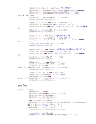 JLabel lblNewLabel_2 = new JLabel("អំពីពួកច្យើ្");
lblNewLabel_2.setHorizontalAlignment(SwingConstants.CENTER);
lblNewLabel_2.setForeground(new Color(255, 127, 80));
lblNewLabel_2.setFont(new Font("Khmer OS Muol Light",
Font.PLAIN, 23));
lblNewLabel_2.setBounds(538, 53, 179, 43);
contentPane.add(lblNewLabel_2);
JLabel lblVersion = new JLabel("Version: 1.0");
lblVersion.setForeground(new Color(255, 127, 80));
lblVersion.setFont(new Font("Khmer OS Muol Light", Font.PLAIN,
16));
lblVersion.setBounds(141, 400, 101, 30);
contentPane.add(lblVersion);
JLabel label_1 = new JLabel("ឆ្ន ំ២០១៥-២០១៦");
label_1.setForeground(new Color(255, 127, 80));
label_1.setFont(new Font("Khmer OS Muol Light", Font.PLAIN,
16));
label_1.setBounds(121, 341, 153, 30);
contentPane.add(label_1);
JLabel label_2 = new JLabel("កមមវិធីកត់ប្ាឆំណ្ថ្ អាពាហ៏ពិពាហ៏");
label_2.setForeground(new Color(255, 127, 80));
label_2.setFont(new Font("Khmer OS Muol Light", Font.PLAIN,
16));
label_2.setBounds(40, 271, 315, 30);
contentPane.add(label_2);
JLabel label_11 = new JLabel("");
label_11.setBounds(40, 123, 317, 379);
label_11.setIcon(new
ImageIcon(this.getClass().getResource("/slide.png")));
contentPane.add(label_11);
JLabel lblNewLabel = new JLabel("");
lblNewLabel.setBounds(0, 0, 997, 518);
lblNewLabel.setIcon(new
ImageIcon(this.getClass().getResource("/aboutus.png")));
contentPane.add(lblNewLabel);
}
 Form ជំនួយ
public frmHelp() {
setResizable(false);
setUndecorated(true);//Remove Title bar
setLocationRelativeTo(null);
Operators ops=new Operators();
//----- Set Form Center Screen--------
int width=996,height=513;
Dimension screen = Toolkit.getDefaultToolkit().getScreenSize();
int x = (screen.width - width) / 2;
int y = (screen.height - height) / 2;
setBounds(x, y, width, height);
//------------------------------------
contentPane = new JPanel();
contentPane.setBorder(new EmptyBorder(5, 5, 5, 5));
 