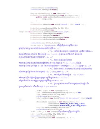 setContentPane(contentPane);
contentPane.setLayout(null);
JButton btnNewButton = new JButton("");
btnNewButton.addActionListener(new ActionListener() {
public void actionPerformed(ActionEvent arg0) {
dispose();
}
});
btnNewButton.setFont(new Font("Tahoma", Font.PLAIN, 10));
btnNewButton.setBounds(963, 0, 34, 30);
btnNewButton.setIcon(new
ImageIcon(this.getClass().getResource("/close.png")));
btnNewButton.setBackground(null);
btnNewButton.setOpaque(false);
btnNewButton.setContentAreaFilled(false);
btnNewButton.setBorderPainted(false);
contentPane.add(btnNewButton);
String text = "<html><p>1. ច្ ើមបីច្ប្រើប្ាស់កមមវិធីច្នោះាន
អនកច្ប្រើប្ាស់ប្តូវមានគណនីមួយសំរារ់ច្រើកកមមវិធី<br />"
+ "2. រច្រៀររច្្កើតគណនី៖ ឆឆច្លើរូត្ (រច្្កើតទិននន័យ)=>
រំច្ពញព័ត៌មានកូនកំច្ ោះ និ្កូនប្កមំ <br />	,ថ្ថ្ៃច្រៀរអាពាហ៏ពិពាហ៏ ច្ហើយនឹ្
ពាកយសំងាត់ច្ ើមបីឆូលច្ប្រើប្ាស់ាន។ <br />"
+ "3. ឆំច្ពាោះការឆូលច្ប្រើប្ាស់៖
វាយពាកយសំងាត់ស្ លច្យើ្ានរច្្កើតច្ៅច្ពល រច្្កើតទិននន័យ ។ <br />	ច្រើសិន
វាយពាកយសំងាត់ខសឆំនួន ៥ ្ ច្នាោះកមមវិធីប្តូវានរិទ ច្ោយសែ័យ<br />	ប្រវតដ។<br />"
+ "4. ឆំច្ពាោះគណនី៖ ឆំច្ពាោះគណនីស្ លានរច្្កើតរួឆច្ហើយ
ច្យើ្អាឆផ្លា ស់រដូរព័ត៌មានច្ពលច្ប្កាយ <br />	ាន។<br />"
+ "5. ការកត់ប្ាព័ត៌មានច្្ញៀវ៖ <br />	-
កត់ច្្ម ោះច្្ញៀវច្ ើមបីអច្ញ្ជ ើញឆូលរួមកន្កមមវីធីម្គលការ<br />	-
កត់ប្ាឆំណ្ថ្ ច្ពលច្្ញៀវឆូលរួមកន្កមមវិធីម្គលការ<br />"
+ "6. រូកសរររាយការណ៏ ថ្នការឆូលរួមររស់ច្្ញៀវ នឹ្
រូកសររឆំណ្ថ្ ច្ហើយនឹ្កា ូរ។</p></html>";
JLabel label = new JLabel(text);
label.setVerticalAlignment(SwingConstants.TOP);
label.setBounds(0,11,559,398);
contentPane.add(label);
label.setFont(new Font("Khmer OS Battambang", Font.PLAIN,
15));
JScrollPane scroller = new JScrollPane(label,
JScrollPane.VERTICAL_SCROLLBAR_ALWAYS,
JScrollPane.HORIZONTAL_SCROLLBAR_NEVER);
scroller.setBounds(401,82,559,398);
contentPane.add(scroller);
JLabel label_3 = new JLabel("ជំនួយថ្នការច្ប្រើប្ាស់កមមវិធី");
label_3.setBounds(401, 44, 208, 38);
contentPane.add(label_3);
label_3.setForeground(new Color(255, 0, 0));
 
