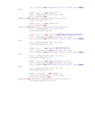 label_3.setFont(new Font("Khmer OS Muol Light", Font.PLAIN,
14));
JLabel label_1 = new JLabel("");
label_1.setBounds(120, 44, 115, 115);
label_1.setIcon(new
ImageIcon(this.getClass().getResource("/logo.png")));
contentPane.add(label_1);
JLabel label_2 = new JLabel("");
label_2.setIcon(new
ImageIcon(this.getClass().getResource("/slide.png")));
label_2.setBounds(40, 117, 320, 363);
contentPane.add(label_2);
JLabel label_4 = new JLabel("កមមវិធីកត់ប្ាឆំណ្ថ្ អាពាហ៏ពិពាហ៏");
label_4.setForeground(new Color(255, 127, 80));
label_4.setFont(new Font("Khmer OS Muol Light", Font.PLAIN,
16));
label_4.setBounds(62, 280, 315, 48);
contentPane.add(label_4);
JLabel label_5 = new JLabel("ឆ្ន ំ២០១៥-២០១៦");
label_5.setForeground(new Color(255, 127, 80));
label_5.setFont(new Font("Khmer OS Muol Light", Font.PLAIN,
16));
label_5.setBounds(143, 358, 153, 38);
contentPane.add(label_5);
JLabel label_6 = new JLabel("Version: 1.0");
label_6.setForeground(new Color(255, 127, 80));
label_6.setFont(new Font("Khmer OS Muol Light", Font.PLAIN,
16));
label_6.setBounds(163, 415, 101, 38);
contentPane.add(label_6);
JLabel lblNewLabel = new JLabel("");
lblNewLabel.setBounds(0, 0, 997, 518);
lblNewLabel.setIcon(new
ImageIcon(this.getClass().getResource("/aboutus.png")));
contentPane.add(lblNewLabel);
}
 