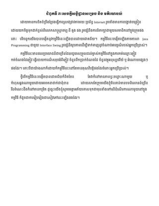 ជំពូកទី ៣ សេចកតីេៃនិដ្ឋា ៃេសស្រម្ច ៃិង ម្តិសោបល់
លោយមានការខិតខំ្បឹងផ្្បងលធវើការ្សាវ្ជាវាមរយៈ្បព័នធ Internet រួមទំងមានការបងាា ត់បល្ងៀន
លោយយកចិតតទ្យុកោក់ខពេ់ពីលោកសាស្ត្សាត ចារយ ជី គួង នង រួមនេំនឹងការពិភាកាជាមួយេមាជិកលៅកែុង្កុមនង
លនេះ លទ្យើបពួកលយើងបានបលងកើតនូវកមមវិធីលនេះល ើងបានលោយលជាគជ័យ។ កមមវិធីលនេះបលងកើតល ើងាមភាសា Java
Programming ជាមួយ Interface Swing រួមនេំនឹងរូបភាពលែើមបីទក់ទញនូវចំណាប់អារមមែ៏ របេ់អែកល្បើ្បាេ់។
កមមវិធីលនេះមាននល្បលយជន៏ជាល្ចើនផ្ែលជួយេ្មួលែល់មាេ េ់កមមវិធីលៅកែុងការកត់ល្ម េះលភ្ៀវ
កត់ចំែងថ្ែលភ្ៀវ លធវើរបាយការែ៏ េរុបអំពីលភ្ៀវ ចំនួនទ្យឹក្បាក់ចំែងថ្ែ ចំនួនវតថុអនុេាវរីយ៍ ឬ អំលណាយលនេងៗ
នងផ្ែរ។ លទេះបីជាយ៉ា ងណាក៏លោយក៏កមមវិធីលនេះលៅផ្តមានគុែវិបតតិនងផ្ែរចំលពាេះអែកល្បើ្បាេ់។
ងវីលបើកមមវិធីលនេះបលងកើតបានលជាគជ័យក៏ពិតផ្មន ផ្តវាក៏លៅមានភាពខវេះចលនល េះណាមួយ ឬ
កំ ុេឆ្ាងណាមួយលោយអលចតនជាក់ជាពុំខាន លោយសារផ្ត្កុមលយើងខ្ុំមិនទន់មានបទ្យពិលសាធន៍ល្ចើន
រីឯចំលែេះែឹងក៏លៅមានក្មិត ែូលចែេះលយើងខ្ុំេូមលមាត អភ័យលទេទ្យុកជាមុនទំងលៅលលើែំលែើ រការណាមួយលៅកែុង
កមមវិធី ក៏ែូចជាការលរៀបលរៀងជាលេៀវលៅលនេះល ើងនងផ្ែរ។
 