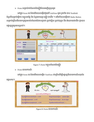  From េ្មាប់កត់ចំែងថ្ែលភ្ៀវផ្ែលអលញ្ជើញចូលរួម
លៅកែុង Form លនេះផ្ែរលយើងបានបលងកើតបូតុងបី ListView មួយ រួមទំង មាន Textfield
ចំនួនបីេ្មាប់លធវើការ បញ្េូ លតថ្មល និង ផ្េវងរកល្ម េះលភ្ៀវ ជាលែើម ។ លយើងក៏បានបលងកើតជា Radio Button
េ្មាប់ល្ជើេលរើេយកនូវ្បលភទ្យថ្នចំែងថ្ែមានែូចជា ្បាក់លរៀល ្បាក់ែុោល រ នឹង អំលណាយជាលែើម ែូចបាន
បងាា ញកែុងរូបភាព្សាប់។
Figure 7: Form បញ្េូ លចំែងថ្ែលភ្ៀវ
 From របាយការែ៏
លៅកែុង Form លនេះផ្ែរលយើងបានបលងកើត TextView ជាល្ចើនលែើមបីបងាា ញពីរបាយការែ៏ េរុបថ្ន
មងាលការ។
Figure 8: Form របាយការែ៏
 