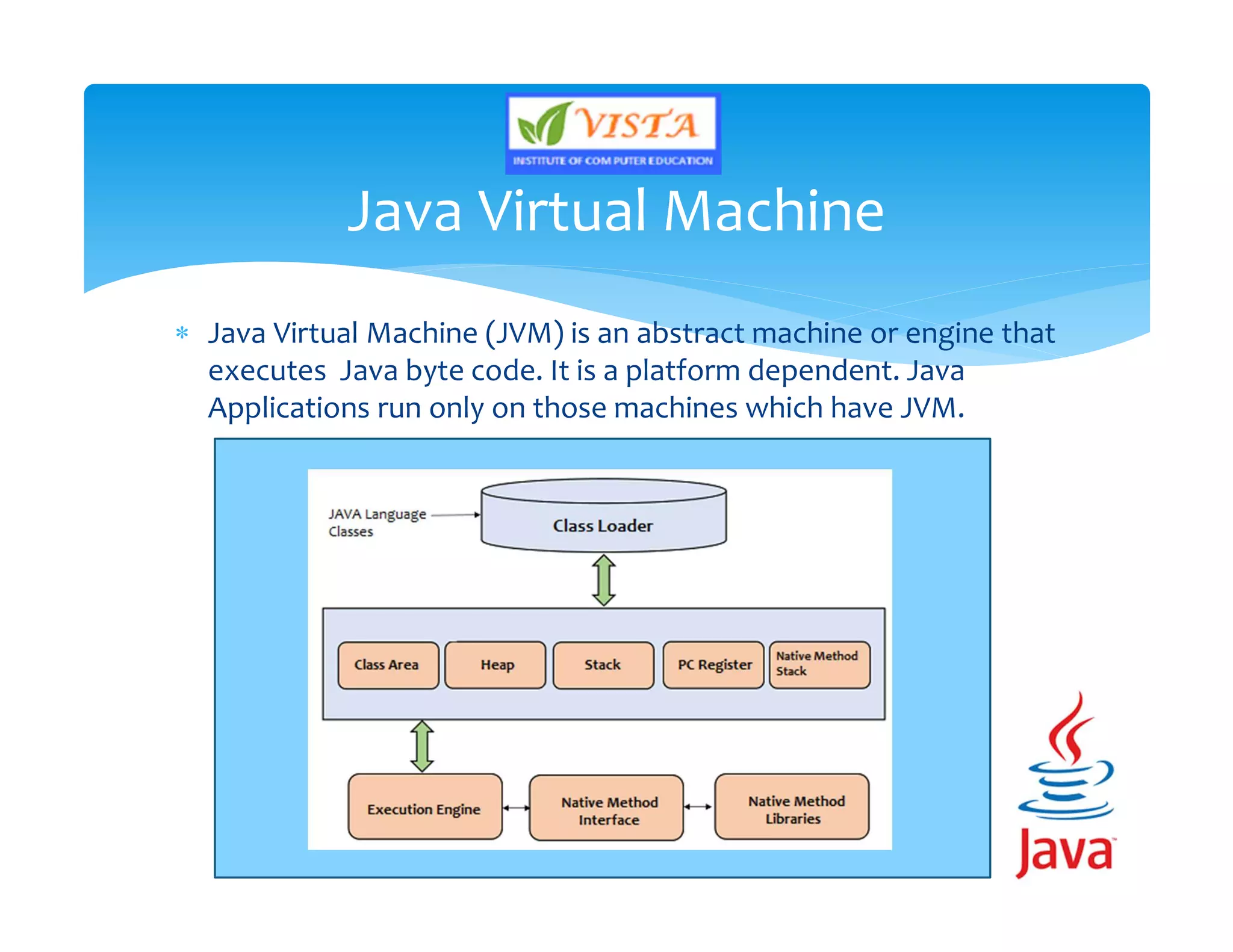  Java Virtual Machine (JVM) is an abstract machine or engine that
executes Java byte code. It is a platform dependent. Java
Applications run only on those machines which have JVM.
Java Virtual Machine
 