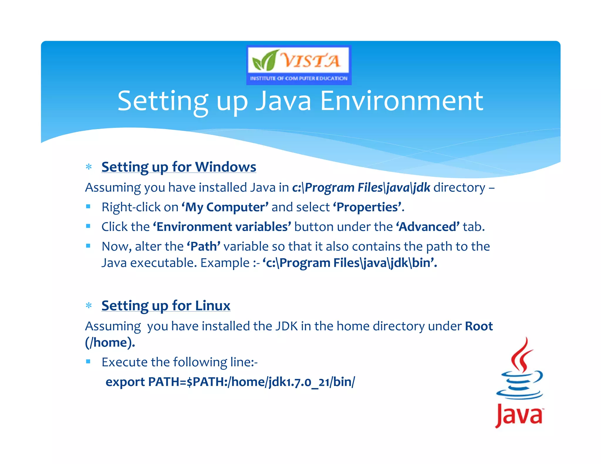  Setting up for Windows
Assuming you have installed Java in c:Program Filesjavajdk directory −
 Right-click on ‘My Computer’ and select ‘Properties’.
 Click the ‘Environment variables’ button under the ‘Advanced’ tab.
 Now, alter the ‘Path’ variable so that it also contains the path to the
Java executable. Example :- ‘c:Program Filesjavajdkbin’.
 Setting up for Linux
Assuming you have installed the JDK in the home directory under Root
(/home).
 Execute the following line:-
export PATH=$PATH:/home/jdk1.7.0_21/bin/
Setting up Java Environment
 