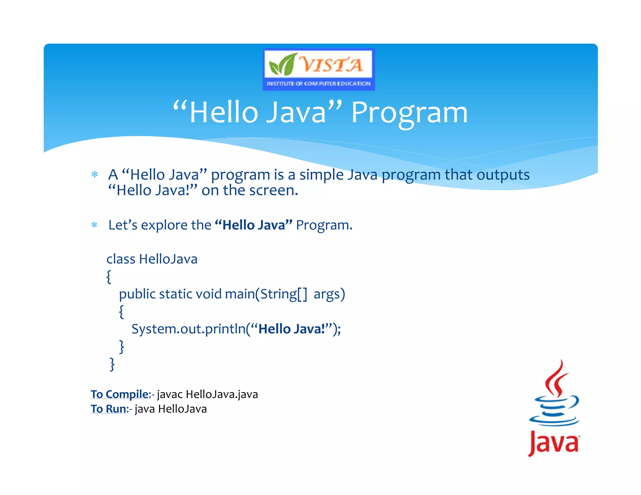  A “Hello Java” program is a simple Java program that outputs
“Hello Java!” on the screen.
 Let’s explore the “Hello Java” Program.
class HelloJava
{
public static void main(String[] args)
{
System.out.println(“Hello Java!”);
}
}
To Compile:- javac HelloJava.java
To Run:- java HelloJava
“Hello Java” Program
 