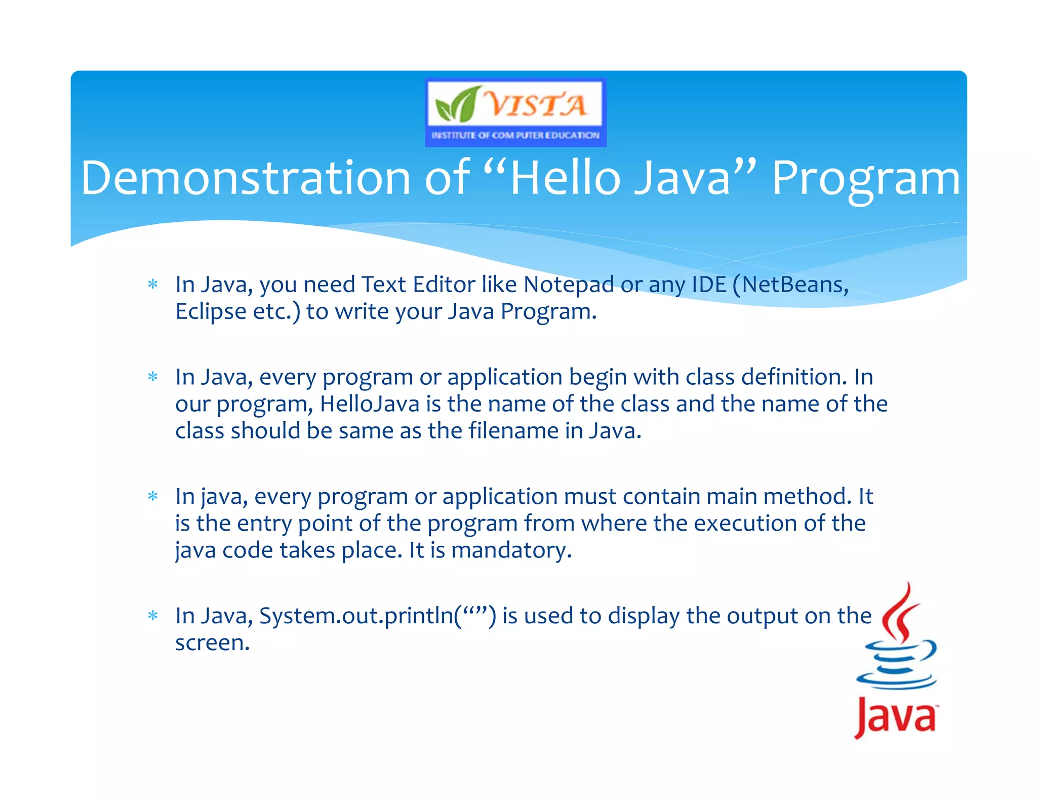  In Java, you need Text Editor like Notepad or any IDE (NetBeans,
Eclipse etc.) to write your Java Program.
 In Java, every program or application begin with class definition. In
our program, HelloJava is the name of the class and the name of the
class should be same as the filename in Java.
 In java, every program or application must contain main method. It
is the entry point of the program from where the execution of the
java code takes place. It is mandatory.
 In Java, System.out.println(“”) is used to display the output on the
screen.
Demonstration of “Hello Java” Program
 
