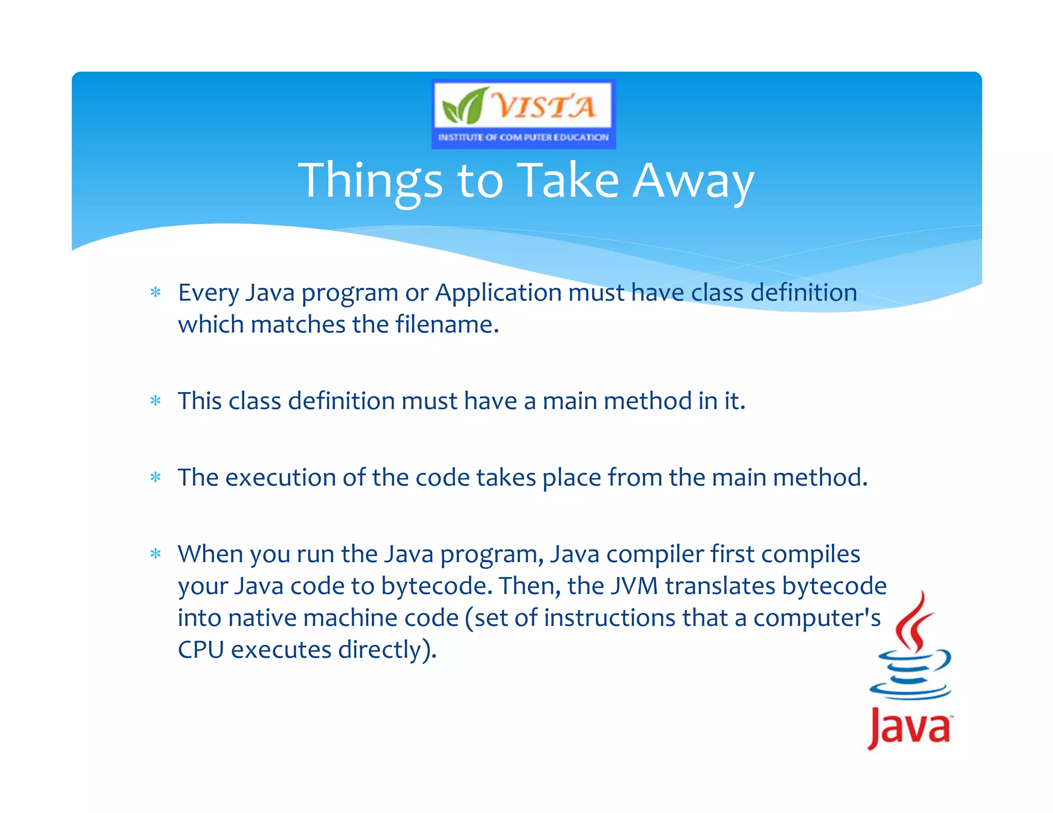  Every Java program or Application must have class definition
which matches the filename.
 This class definition must have a main method in it.
 The execution of the code takes place from the main method.
 When you run the Java program, Java compiler first compiles
your Java code to bytecode. Then, the JVM translates bytecode
into native machine code (set of instructions that a computer's
CPU executes directly).
Things to Take Away
 