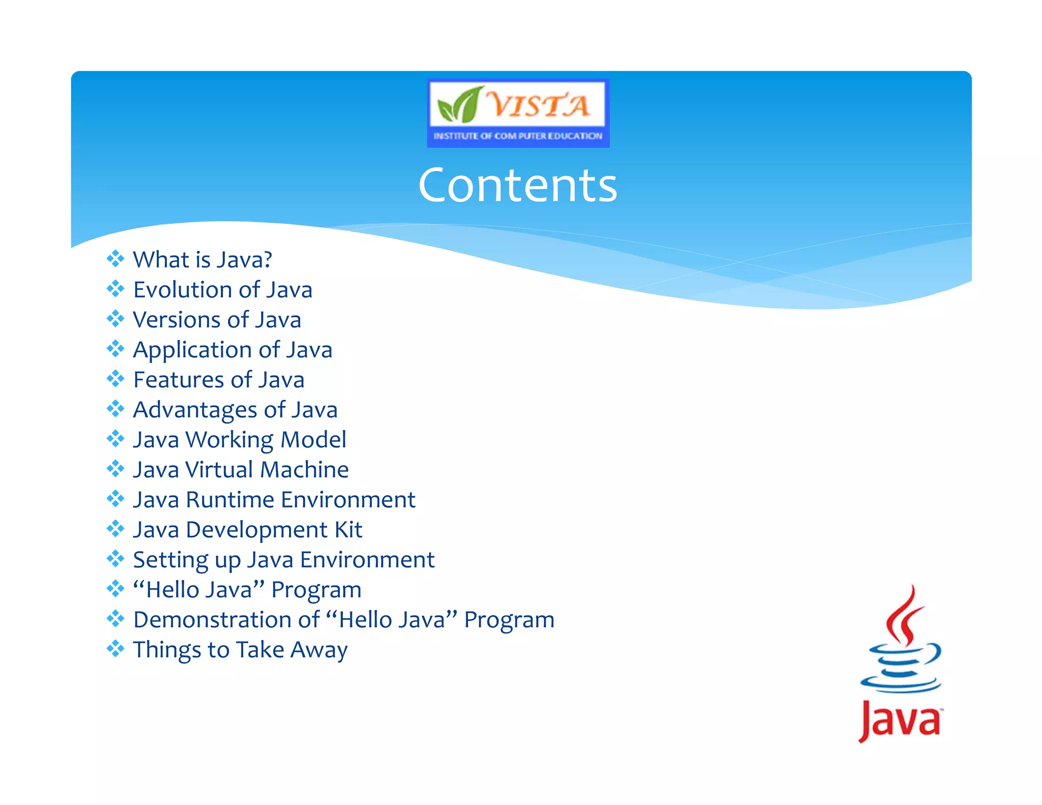  What is Java?
 Evolution of Java
 Versions of Java
 Application of Java
 Features of Java
 Advantages of Java
 Java Working Model
 Java Virtual Machine
 Java Runtime Environment
 Java Development Kit
 Setting up Java Environment
 “Hello Java” Program
 Demonstration of “Hello Java” Program
 Things to Take Away
Contents
 