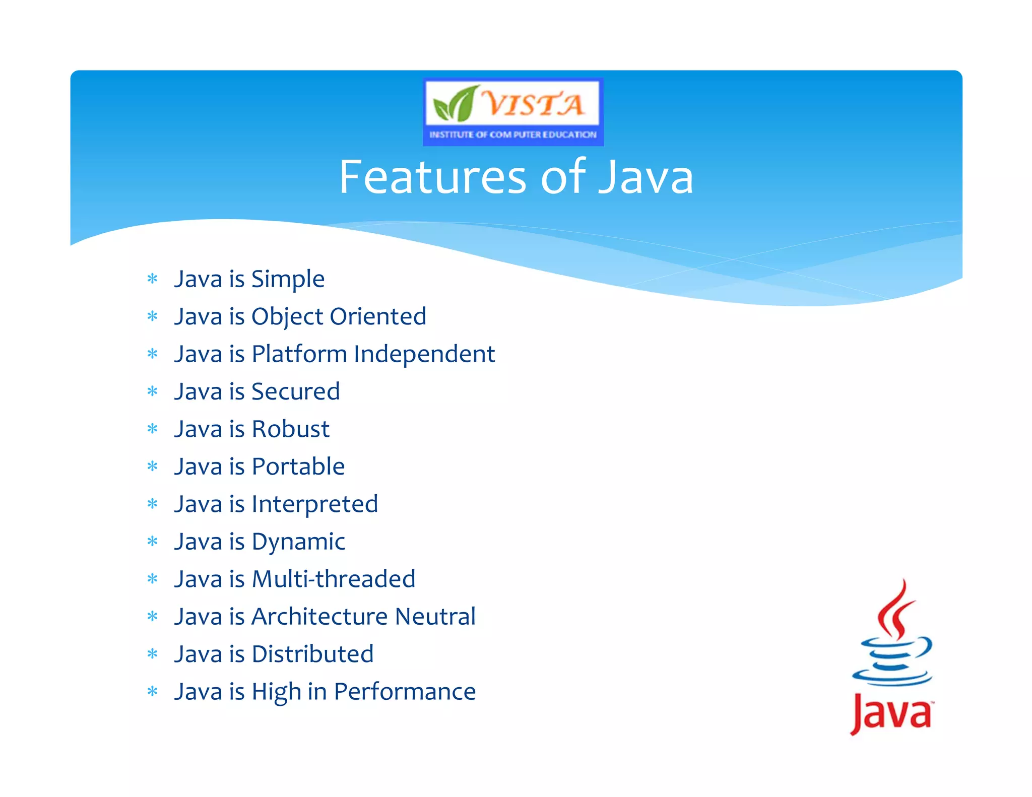  Java is Simple
 Java is Object Oriented
 Java is Platform Independent
 Java is Secured
 Java is Robust
 Java is Portable
 Java is Interpreted
 Java is Dynamic
 Java is Multi-threaded
 Java is Architecture Neutral
 Java is Distributed
 Java is High in Performance
Features of Java
 