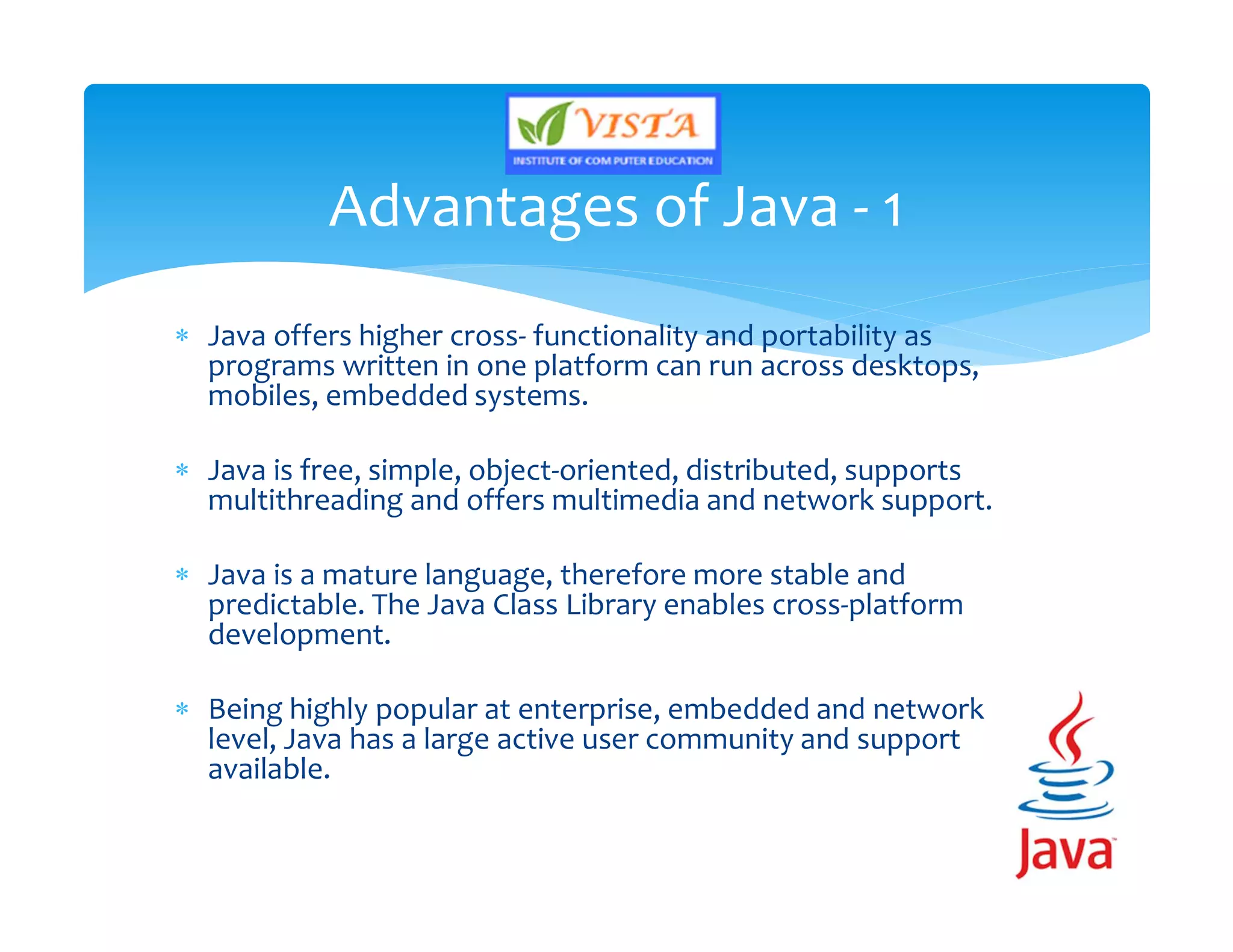  Java offers higher cross- functionality and portability as
programs written in one platform can run across desktops,
mobiles, embedded systems.
 Java is free, simple, object-oriented, distributed, supports
multithreading and offers multimedia and network support.
 Java is a mature language, therefore more stable and
predictable. The Java Class Library enables cross-platform
development.
 Being highly popular at enterprise, embedded and network
level, Java has a large active user community and support
available.
Advantages of Java - 1
 