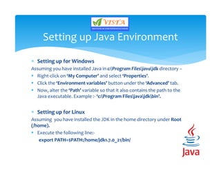  Setting up for Windows
Assuming you have installed Java in c:Program Filesjavajdk directory −
 Right-click on ‘My Computer’ and select ‘Properties’.
 Click the ‘Environment variables’ button under the ‘Advanced’ tab.
 Now, alter the ‘Path’ variable so that it also contains the path to the
Java executable. Example :- ‘c:Program Filesjavajdkbin’.
 Setting up for Linux
Assuming you have installed the JDK in the home directory under Root
(/home).
 Execute the following line:-
export PATH=$PATH:/home/jdk1.7.0_21/bin/
Setting up Java Environment
 