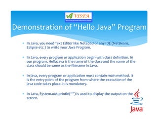 In Java, you need Text Editor like Notepad or any IDE (NetBeans,
Eclipse etc.) to write your Java Program.
 In Java, every program or application begin with class definition. In
our program, HelloJava is the name of the class and the name of the
class should be same as the filename in Java.
 In java, every program or application must contain main method. It
is the entry point of the program from where the execution of the
java code takes place. It is mandatory.
 In Java, System.out.println(“”) is used to display the output on the
screen.
Demonstration of “Hello Java” Program
 