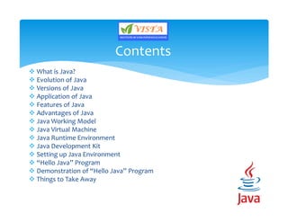 What is Java?
 Evolution of Java
 Versions of Java
 Application of Java
 Features of Java
 Advantages of Java
 Java Working Model
 Java Virtual Machine
 Java Runtime Environment
 Java Development Kit
 Setting up Java Environment
 “Hello Java” Program
 Demonstration of “Hello Java” Program
 Things to Take Away
Contents
 
