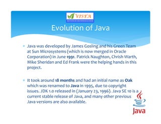  Java was developed by James Gosling and his Green Team
at Sun Microsystems (which is now merged in Oracle
Corporation) in June 1991. Patrick Naughton, Chrish Warth,
Mike Sheridan and Ed Frank were the helping hands in this
project.
 It took around 18 months and had an initial name as Oak
which was renamed to Java in 1995, due to copyright
issues. JDK 1.0 released in (January 23, 1996). Java SE 10 is a
current stable release of Java, and many other previous
Java versions are also available.
Evolution of Java
 