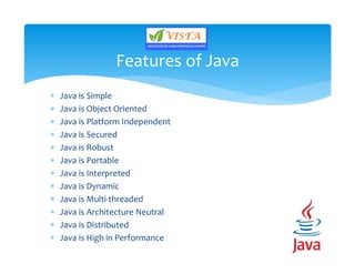 Java is Simple
 Java is Object Oriented
 Java is Platform Independent
 Java is Secured
 Java is Robust
 Java is Portable
 Java is Interpreted
 Java is Dynamic
 Java is Multi-threaded
 Java is Architecture Neutral
 Java is Distributed
 Java is High in Performance
Features of Java
 