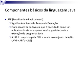 Componentes básicos da linguagem Java
 JRE (Java Runtime Environment)
 Significa Ambiente de Tempo de Execução
 É um pa...