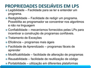  Legibilidade – Facilidade para se ler e entender um
  programa.
 Redigibilidade – Facilidade de redigir um programa.
  Possibilita ao programador se concentrar nos algoritmos
  e não na linguagem
 Confiabilidade – mecanismos fornecidos pelas LPs para
  incentivar a construção de programas confiáveis.
 Tratamento de Exceções
 Eficiência – programas mais ágeis
 Facilidade de Aprendizado – programas fáceis de
  aprender
 Modificabilidade – facilidade de alteração de programas
 Reusabilidade – facilidade de reutilização de código
 Portabilidade – utilização em diferentes plataformas
 