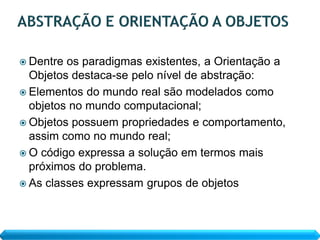  Dentre os paradigmas existentes, a Orientação a
  Objetos destaca-se pelo nível de abstração:
 Elementos do mundo real são modelados como
  objetos no mundo computacional;
 Objetos possuem propriedades e comportamento,
  assim como no mundo real;
 O código expressa a solução em termos mais
  próximos do problema.
 As classes expressam grupos de objetos
 