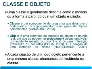  Uma  classe é geralmente descrita como o modelo
 ou a forma a partir do qual um objeto é criado.
    Classe é um componente de programa que descreve a
     “estrutura” e o “comportamento” de um grupo de objetos
     semelhantes (CAMARÃO, 2003).

    Objeto é uma extensão do conceito de objeto no mundo
     real, em que se podem ter (relacionar) coisas tangíveis,
     um incidente (evento ou ocorrência) ou uma interação
     (transação ou contrato) (PUGA, 2003). É a criação de
     uma instância da classe (HORSTMANN, 2001).

 A cadacriação de um novo objeto pertencente a
 uma mesma classe, chamamos de instância da
 classe.
 