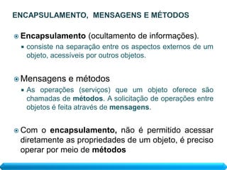  Encapsulamento      (ocultamento de informações).
    consiste na separação entre os aspectos externos de um
     objeto, acessíveis por outros objetos.


 Mensagens      e métodos
    As operações (serviços) que um objeto oferece são
     chamadas de métodos. A solicitação de operações entre
     objetos é feita através de mensagens.


 Com  o encapsulamento, não é permitido acessar
 diretamente as propriedades de um objeto, é preciso
 operar por meio de métodos
 