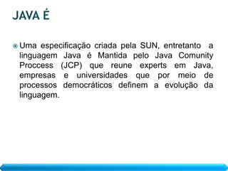  Uma  especificação criada pela SUN, entretanto a
 linguagem Java é Mantida pelo Java Comunity
 Proccess (JCP) que reune experts em Java,
 empresas e universidades que por meio de
 processos democráticos definem a evolução da
 linguagem.
 