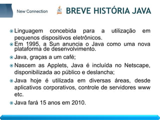  Linguagem     concebida para a utilização em
  pequenos dispositivos eletrônicos.
 Em 1995, a Sun anuncia o Java como uma nova
  plataforma de desenvolvimento.
 Java, graças a um café;
 Nascem as Applets, Java é incluída no Netscape,
  disponibilizada ao público e deslancha;
 Java hoje é utilizada em diversas áreas, desde
  aplicativos corporativos, controle de servidores www
  etc.
 Java fará 15 anos em 2010.
 