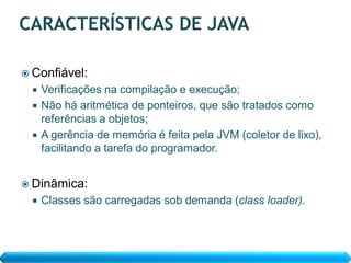  Confiável:
   Verificações na compilação e execução;
   Não há aritmética de ponteiros, que são tratados como
    referências a objetos;
   A gerência de memória é feita pela JVM (coletor de lixo),
    facilitando a tarefa do programador.


 Dinâmica:
     Classes são carregadas sob demanda (class loader).
 