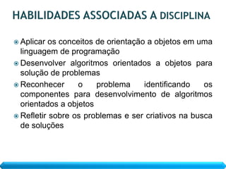  Aplicar  os conceitos de orientação a objetos em uma
  linguagem de programação
 Desenvolver algoritmos orientados a objetos para
  solução de problemas
 Reconhecer       o    problema     identificando  os
  componentes para desenvolvimento de algoritmos
  orientados a objetos
 Refletir sobre os problemas e ser criativos na busca
  de soluções
 