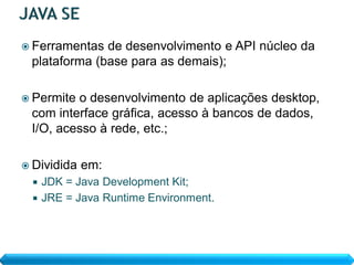  Ferramentas de desenvolvimento e API núcleo da
 plataforma (base para as demais);

 Permiteo desenvolvimento de aplicações desktop,
 com interface gráfica, acesso à bancos de dados,
 I/O, acesso à rede, etc.;

 Dividida   em:
   JDK = Java Development Kit;
   JRE = Java Runtime Environment.
 