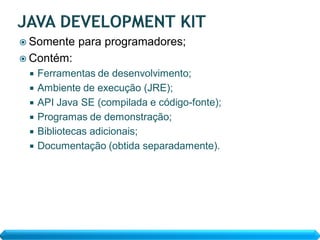  Somente    para programadores;
 Contém:
    Ferramentas de desenvolvimento;
    Ambiente de execução (JRE);
    API Java SE (compilada e código-fonte);
    Programas de demonstração;
    Bibliotecas adicionais;
    Documentação (obtida separadamente).
 