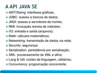  AWT/Swing: interfaces gráficas;
 JDBC: acesso a bancos de dados;
 JNDI: acesso a servidores de nomes;
 RMI: invocação remota de métodos ;
 I/O: entrada e saída (arquivos);
 Math: cálculos matemáticos;
 Networking: transmissão de dados via rede;
 Security: segurança;
 Serialization: persistência por serialização;
 XML: processamento de XML e afins;
 Lang & Util: núcleo da linguagem, utilitários;
 Concurrency: programação concorrente;
 