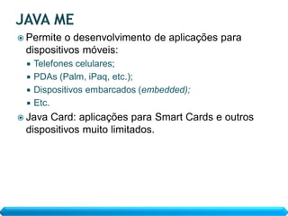  Permite o desenvolvimento de aplicações para
 dispositivos móveis:
  Telefones celulares;
  PDAs (Palm, iPaq, etc.);
  Dispositivos embarcados (embedded);
  Etc.
 JavaCard: aplicações para Smart Cards e outros
 dispositivos muito limitados.
 