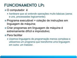 O   computador é
    hardware que só entende operações muito básicas (zeros
     e uns, processadas logicamente);
 Programa    executável = coleção de instruções em
  linguagem de máquina;
 Criar programas em linguagem de máquina é
  extremamente difícil e improdutivo;
 Para facilitar
    Usamos linguagens de programação menos complexa e
     utilizamos um programa que transforme uma linguagem
     em outra: um tradutor.
 
