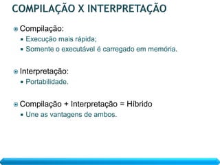  Compilação:
   Execução mais rápida;
   Somente o executável é carregado em memória.


 Interpretação:
     Portabilidade.


 Compilação      + Interpretação = Híbrido
     Une as vantagens de ambos.
 