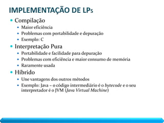  Compilação
   Maior eficiência
   Problemas com portabilidade e depuração
   Exemplo: C
 Interpretação Pura
   Portabilidade e facilidade para depuração
   Problemas com eficiência e maior consumo de memória
   Raramente usada
 Híbrido
   Une vantagens dos outros métodos
   Exemplo: Java – o código intermediário é o bytecode e o seu
    interpretador é o JVM (Java Virtual Machine)‫‏‬
 