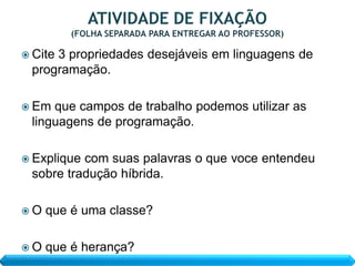  Cite
     3 propriedades desejáveis em linguagens de
 programação.

 Em que campos de trabalho podemos utilizar as
 linguagens de programação.

 Expliquecom suas palavras o que voce entendeu
 sobre tradução híbrida.

O   que é uma classe?

O   que é herança?
 