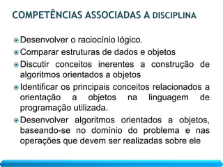  Desenvolver   o raciocínio lógico.
 Comparar estruturas de dados e objetos
 Discutir conceitos inerentes a construção de
  algoritmos orientados a objetos
 Identificar os principais conceitos relacionados a
  orientação a objetos na linguagem de
  programação utilizada.
 Desenvolver algoritmos orientados a objetos,
  baseando-se no domínio do problema e nas
  operações que devem ser realizadas sobre ele
 