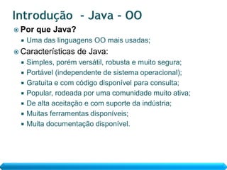  Por   que Java?
     Uma das linguagens OO mais usadas;
 Características   de Java:
     Simples, porém versátil, robusta e muito segura;
     Portável (independente de sistema operacional);
     Gratuita e com código disponível para consulta;
     Popular, rodeada por uma comunidade muito ativa;
     De alta aceitação e com suporte da indústria;
     Muitas ferramentas disponíveis;
     Muita documentação disponível.
 