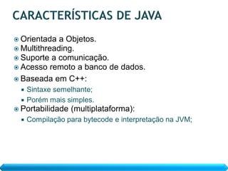  Orientada  a Objetos.
 Multithreading.
 Suporte a comunicação.
 Acesso remoto a banco de dados.
 Baseada em C++:
  Sintaxe semelhante;
  Porém mais simples.
 Portabilidade   (multiplataforma):
    Compilação para bytecode e interpretação na JVM;
 