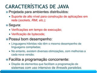  Projetada     para ambientes distribuídos:
     Suporte de alto nível para construção de aplicações em
      rede (sockets, RMI, etc.);
 Segura:
   Verificações em tempo de execução;
   Verificação de bytecode;

 Possui     bom desempenho:
     Linguagens híbridas não têm o mesmo desempenho de
      linguagens compiladas;
     No entanto, existem diversas otimizações, com melhorias a
      cada nova versão;
 Facilita   a programação concorrente:
     Dispõe de elementos que facilitam a programação de
      sistemas com uso intensivo de threads paralelas.
 