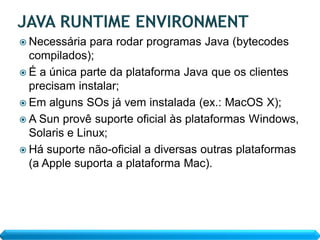  Necessária   para rodar programas Java (bytecodes
  compilados);
 É a única parte da plataforma Java que os clientes
  precisam instalar;
 Em alguns SOs já vem instalada (ex.: MacOS X);
 A Sun provê suporte oficial às plataformas Windows,
  Solaris e Linux;
 Há suporte não-oficial a diversas outras plataformas
  (a Apple suporta a plataforma Mac).
 