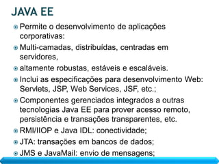  Permite  o desenvolvimento de aplicações
  corporativas:
 Multi-camadas, distribuídas, centradas em
  servidores,
 altamente robustas, estáveis e escaláveis.
 Inclui as especificações para desenvolvimento Web:
  Servlets, JSP, Web Services, JSF, etc.;
 Componentes gerenciados integrados a outras
  tecnologias Java EE para prover acesso remoto,
  persistência e transações transparentes, etc.
 RMI/IIOP e Java IDL: conectividade;
 JTA: transações em bancos de dados;
 JMS e JavaMail: envio de mensagens;
 