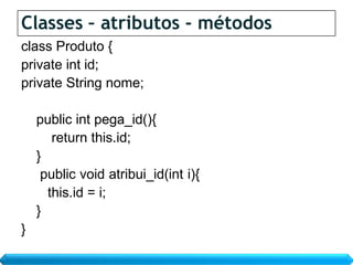Classes – atributos - métodos
class Produto {
private int id;
private String nome;

    public int pega_id(){
       return this.id;
    }
     public void atribui_id(int i){
      this.id = i;
    }
}
 