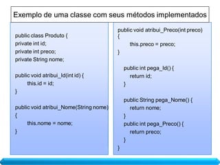 Exemplo de uma classe com seus métodos implementados
                                        public void atribui_Preco(int preco)
public class Produto {                  {
private int id;                              this.preco = preco;
private int preco;                      }
private String nome;
                                            public int pega_Id() {
public void atribui_Id(int id) {              return id;
     this.id = id;                          }
}
                                            public String pega_Nome() {
public void atribui_Nome(String nome)         return nome;
{                                           }
     this.nome = nome;                      public int pega_Preco() {
}                                             return preco;
                                            }
                                        }
 