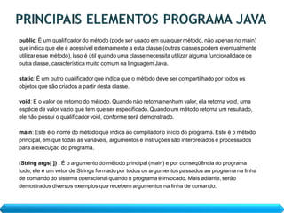 public: É um qualificador do método (pode ser usado em qualquer método, não apenas no main)
que indica que ele é acessível externamente a esta classe (outras classes podem eventualmente
utilizar esse método). Isso é útil quando uma classe necessita utilizar alguma funcionalidade de
outra classe, característica muito comum na linguagem Java.

static: É um outro qualificador que indica que o método deve ser compartilhado por todos os
objetos que são criados a partir desta classe.

void: É o valor de retorno do método. Quando não retorna nenhum valor, ela retorna void, uma
espécie de valor vazio que tem que ser especificado. Quando um método retorna um resultado,
ele não possui o qualificador void, conforme será demonstrado.

main: Este é o nome do método que indica ao compilador o início do programa. Este é o método
principal, em que todas as variáveis, argumentos e instruções são interpretados e processados
para a execução do programa.

(String args[ ]) : É o argumento do método principal (main) e por conseqüência do programa
todo; ele é um vetor de Strings formado por todos os argumentos passados ao programa na linha
de comando do sistema operacional quando o programa é invocado. Mais adiante, serão
demostrados diversos exemplos que recebem argumentos na linha de comando.
 