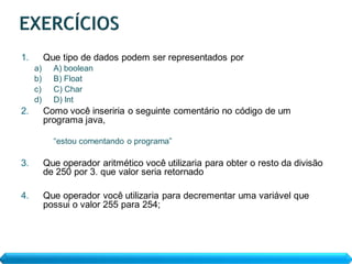 1.        Que tipo de dados podem ser representados por
     a)     A) boolean
     b)     B) Float
     c)     C) Char
     d)     D) Int
2.        Como você inseriria o seguinte comentário no código de um
          programa java,

            “estou comentando o programa”

3.        Que operador aritmético você utilizaria para obter o resto da divisão
          de 250 por 3. que valor seria retornado

4.        Que operador você utilizaria para decrementar uma variável que
          possui o valor 255 para 254;
 