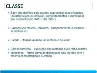 CLASSE
   É um tipo definido pelo usuário que possui especificações
    (características ou estados, comportamentos e identidade)
    que o identifiquem (MATTOS, 2007)


   Classes são Moldes (Atributos , comportamento e estados
    semelhantes)


   Estado - Reação quando um método é aplicado


 Comportamento - execução dos métodos a ele relacionados
 Identidade – forma como se distinguem dois objetos com o
  mesmo comportamento e estado.
 